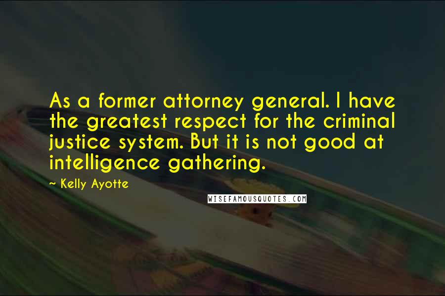 Kelly Ayotte Quotes: As a former attorney general. I have the greatest respect for the criminal justice system. But it is not good at intelligence gathering.