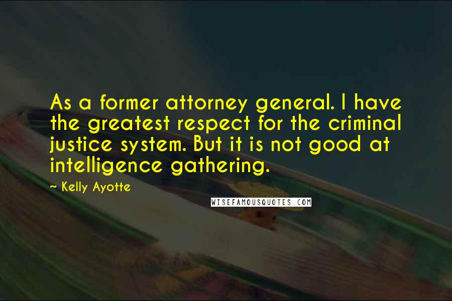 Kelly Ayotte Quotes: As a former attorney general. I have the greatest respect for the criminal justice system. But it is not good at intelligence gathering.