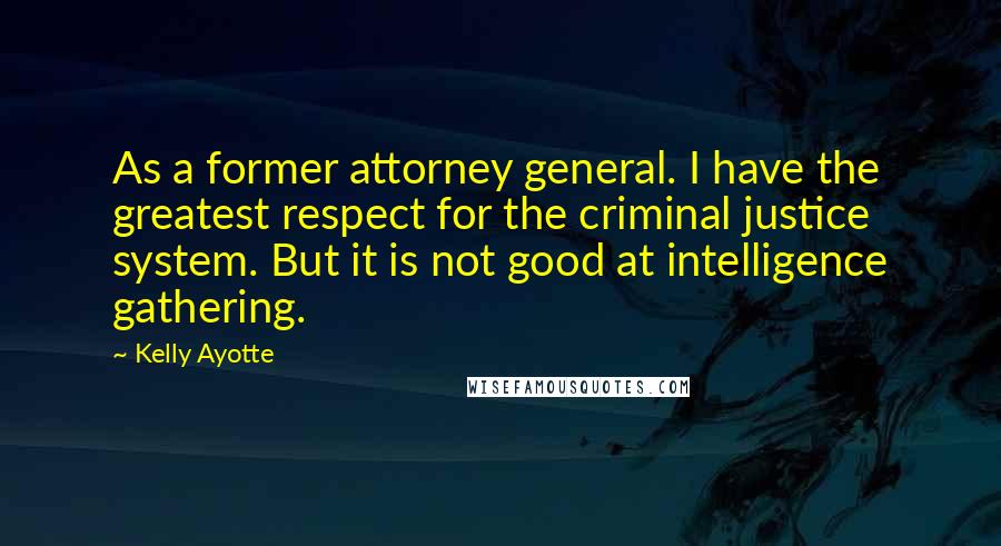 Kelly Ayotte Quotes: As a former attorney general. I have the greatest respect for the criminal justice system. But it is not good at intelligence gathering.