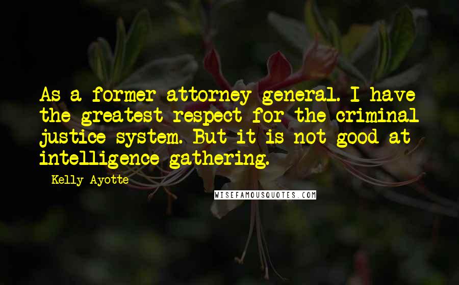 Kelly Ayotte Quotes: As a former attorney general. I have the greatest respect for the criminal justice system. But it is not good at intelligence gathering.