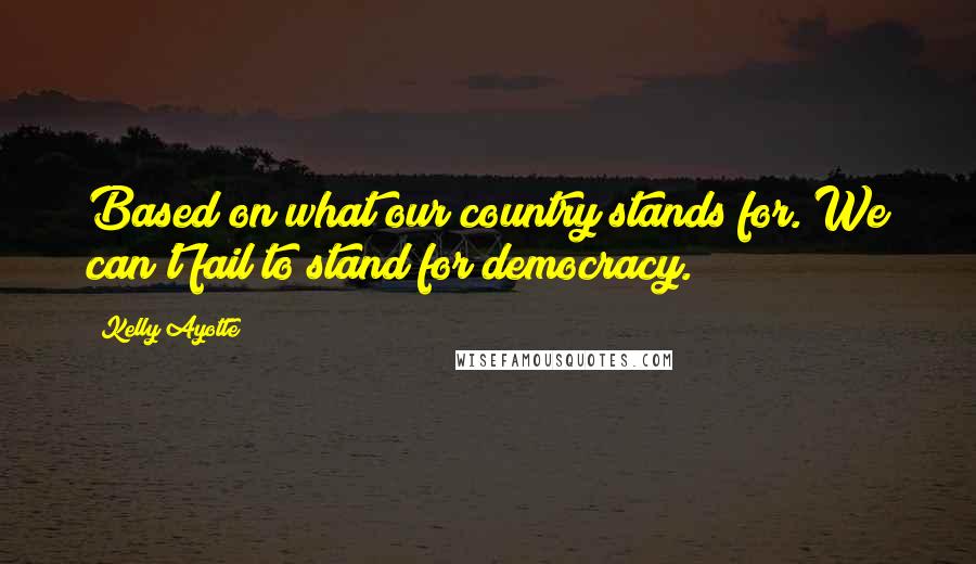 Kelly Ayotte Quotes: Based on what our country stands for. We can't fail to stand for democracy.