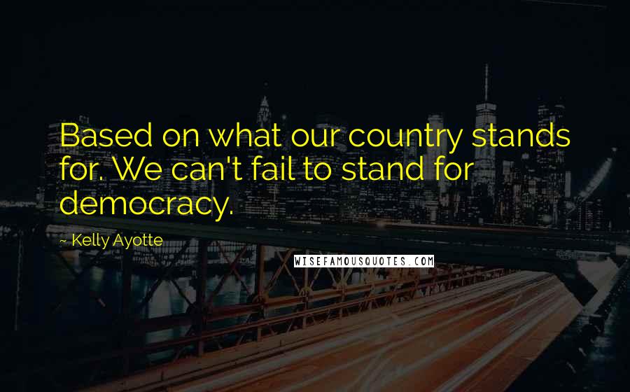 Kelly Ayotte Quotes: Based on what our country stands for. We can't fail to stand for democracy.
