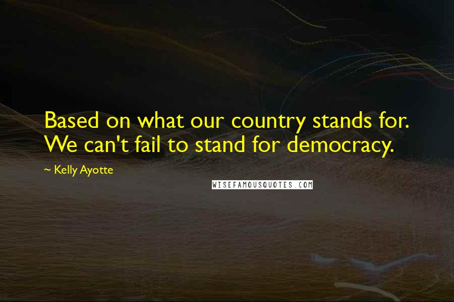 Kelly Ayotte Quotes: Based on what our country stands for. We can't fail to stand for democracy.