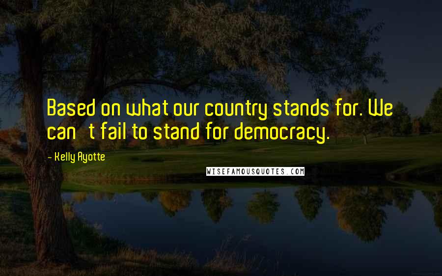 Kelly Ayotte Quotes: Based on what our country stands for. We can't fail to stand for democracy.