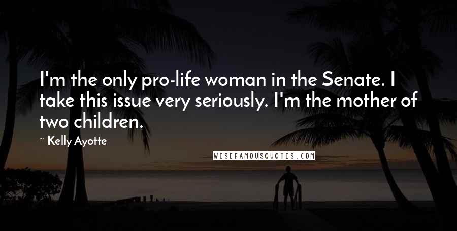 Kelly Ayotte Quotes: I'm the only pro-life woman in the Senate. I take this issue very seriously. I'm the mother of two children.