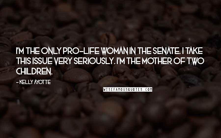 Kelly Ayotte Quotes: I'm the only pro-life woman in the Senate. I take this issue very seriously. I'm the mother of two children.