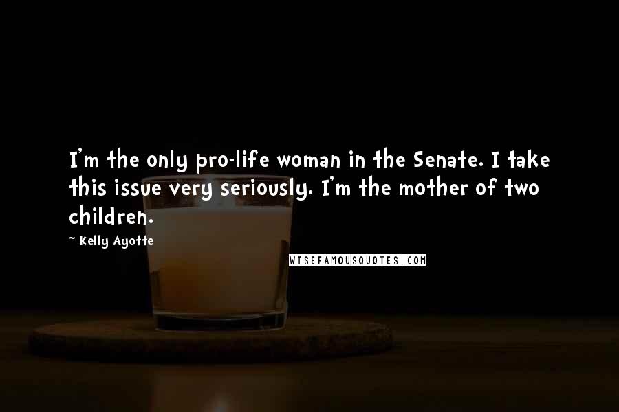 Kelly Ayotte Quotes: I'm the only pro-life woman in the Senate. I take this issue very seriously. I'm the mother of two children.