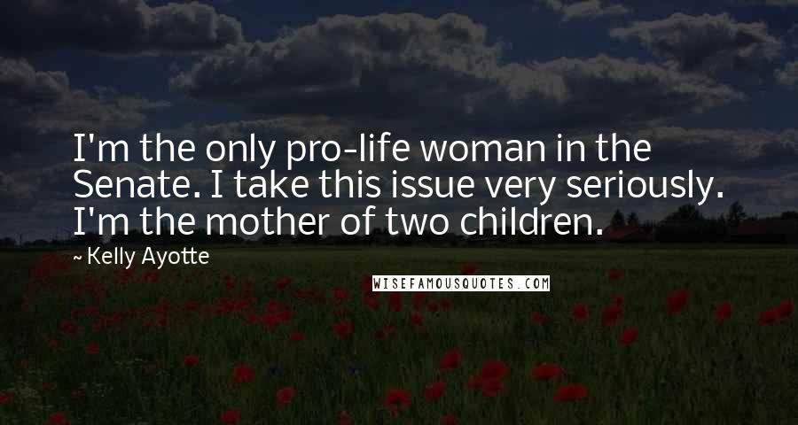 Kelly Ayotte Quotes: I'm the only pro-life woman in the Senate. I take this issue very seriously. I'm the mother of two children.