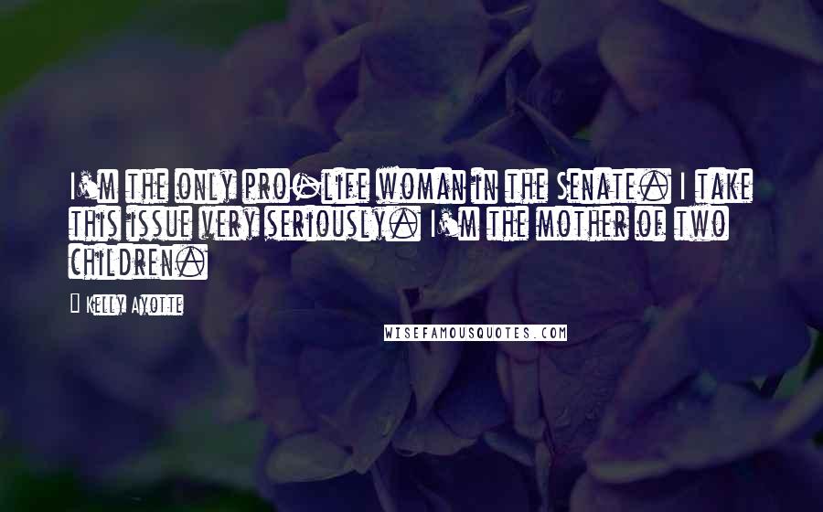 Kelly Ayotte Quotes: I'm the only pro-life woman in the Senate. I take this issue very seriously. I'm the mother of two children.