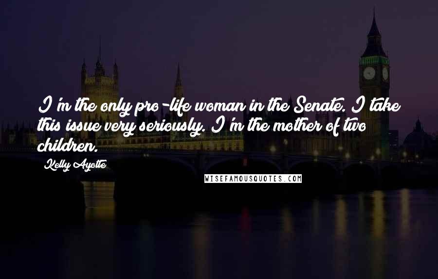 Kelly Ayotte Quotes: I'm the only pro-life woman in the Senate. I take this issue very seriously. I'm the mother of two children.