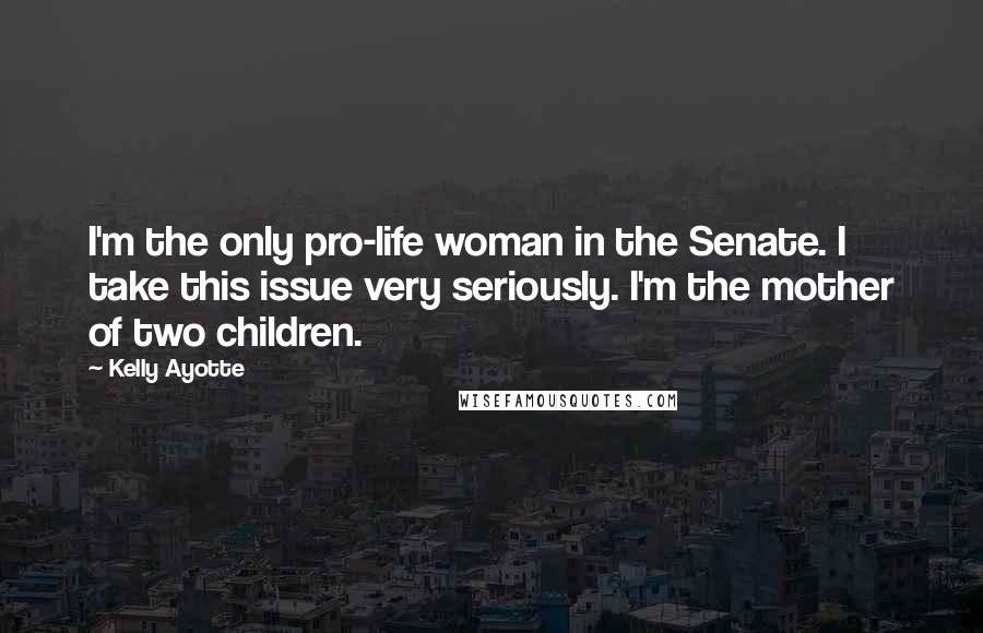 Kelly Ayotte Quotes: I'm the only pro-life woman in the Senate. I take this issue very seriously. I'm the mother of two children.