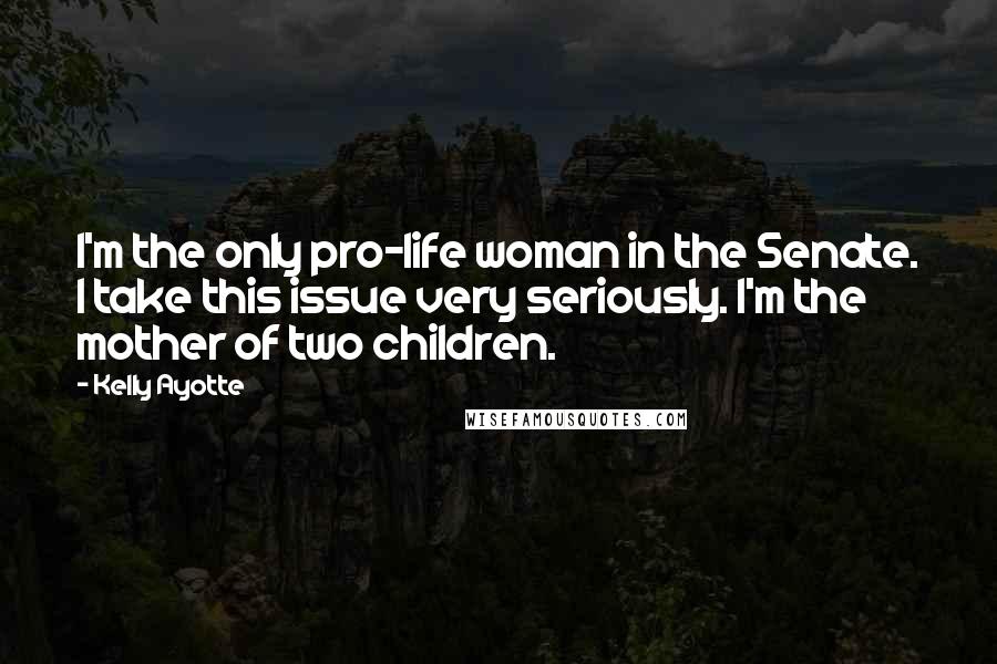 Kelly Ayotte Quotes: I'm the only pro-life woman in the Senate. I take this issue very seriously. I'm the mother of two children.