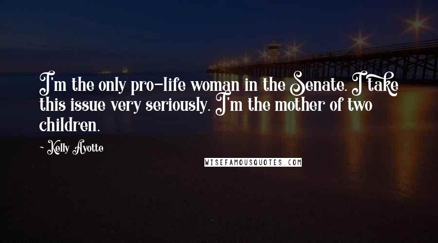 Kelly Ayotte Quotes: I'm the only pro-life woman in the Senate. I take this issue very seriously. I'm the mother of two children.