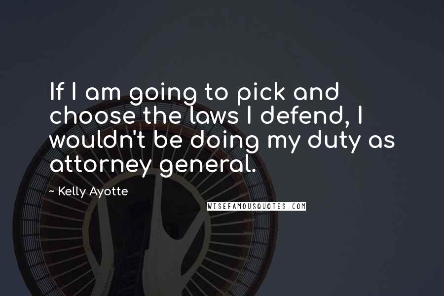 Kelly Ayotte Quotes: If I am going to pick and choose the laws I defend, I wouldn't be doing my duty as attorney general.