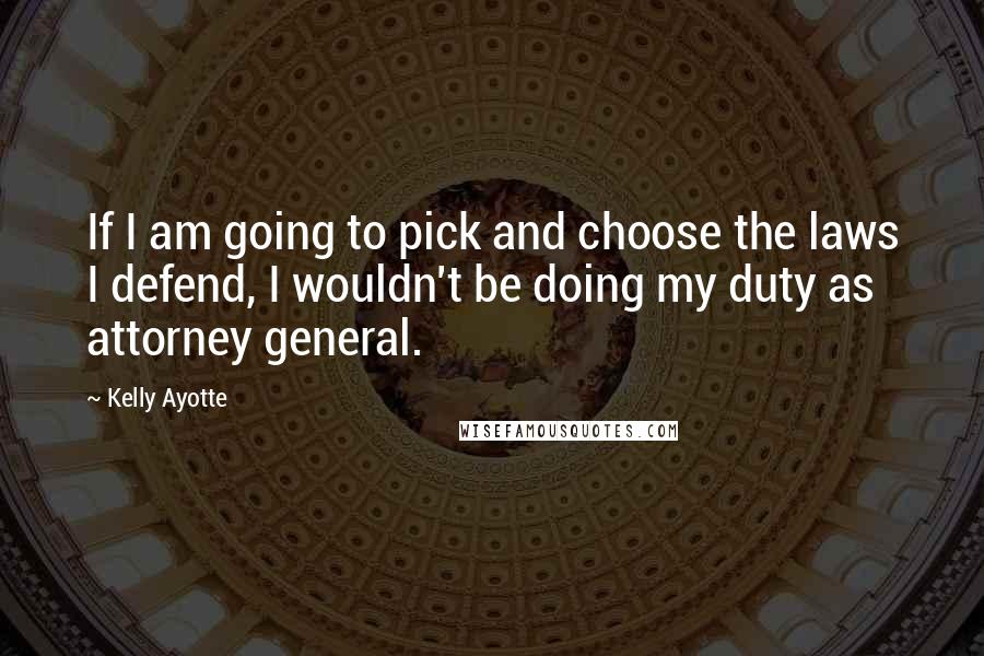 Kelly Ayotte Quotes: If I am going to pick and choose the laws I defend, I wouldn't be doing my duty as attorney general.