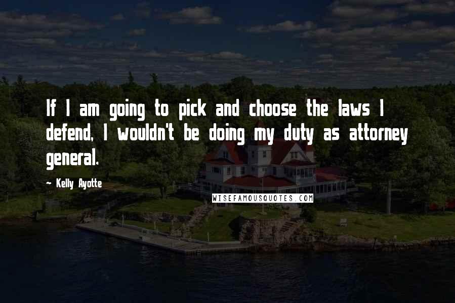 Kelly Ayotte Quotes: If I am going to pick and choose the laws I defend, I wouldn't be doing my duty as attorney general.