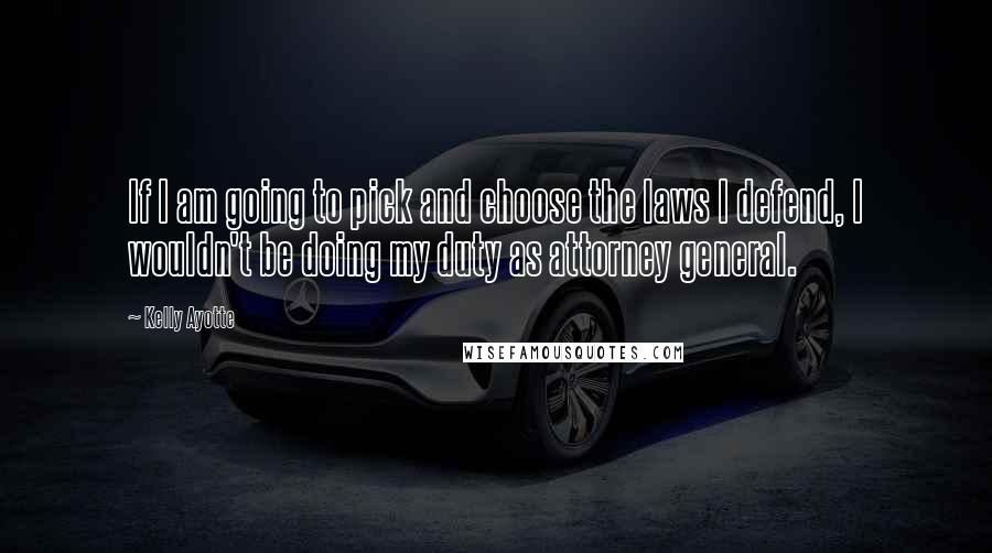 Kelly Ayotte Quotes: If I am going to pick and choose the laws I defend, I wouldn't be doing my duty as attorney general.