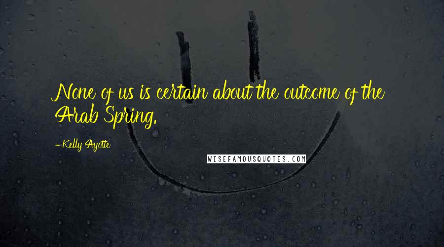 Kelly Ayotte Quotes: None of us is certain about the outcome of the Arab Spring.