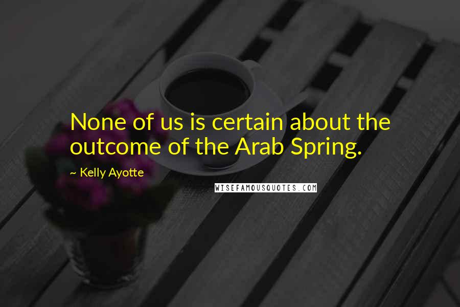 Kelly Ayotte Quotes: None of us is certain about the outcome of the Arab Spring.