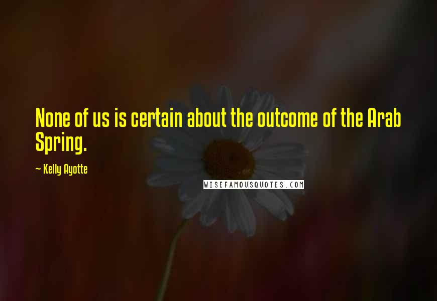 Kelly Ayotte Quotes: None of us is certain about the outcome of the Arab Spring.