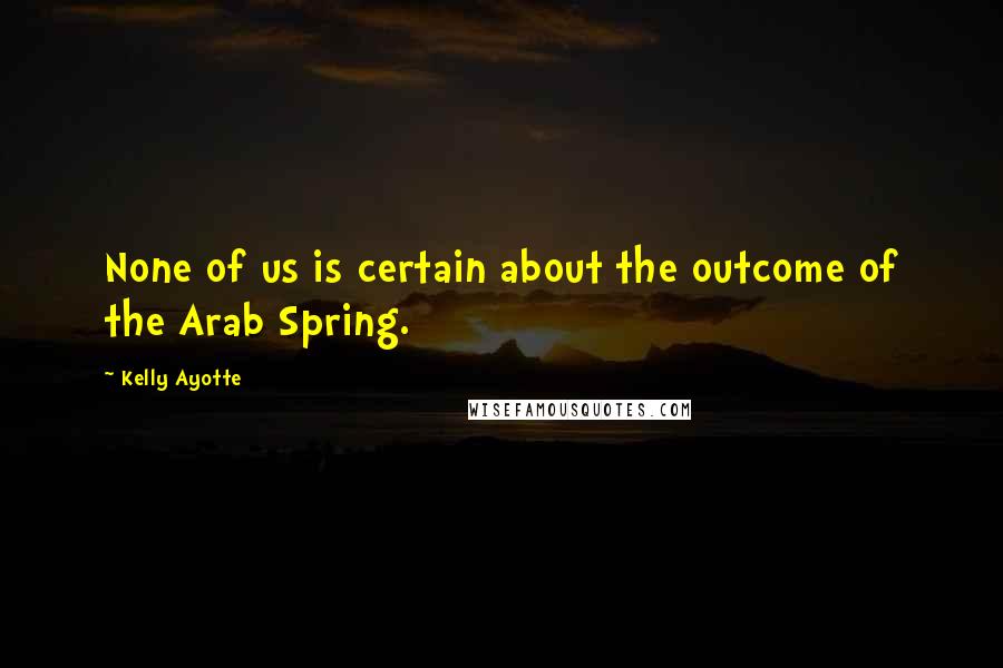 Kelly Ayotte Quotes: None of us is certain about the outcome of the Arab Spring.