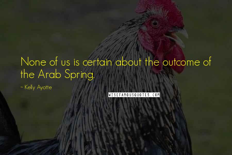 Kelly Ayotte Quotes: None of us is certain about the outcome of the Arab Spring.