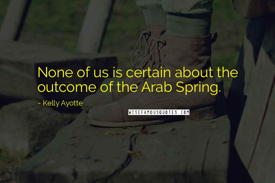 Kelly Ayotte Quotes: None of us is certain about the outcome of the Arab Spring.