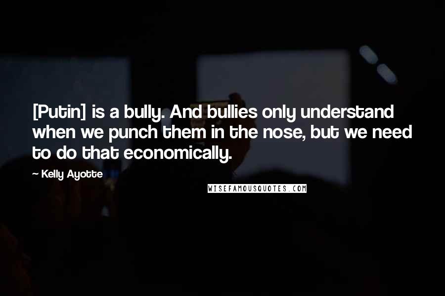 Kelly Ayotte Quotes: [Putin] is a bully. And bullies only understand when we punch them in the nose, but we need to do that economically.