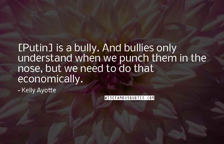 Kelly Ayotte Quotes: [Putin] is a bully. And bullies only understand when we punch them in the nose, but we need to do that economically.