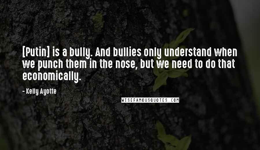 Kelly Ayotte Quotes: [Putin] is a bully. And bullies only understand when we punch them in the nose, but we need to do that economically.