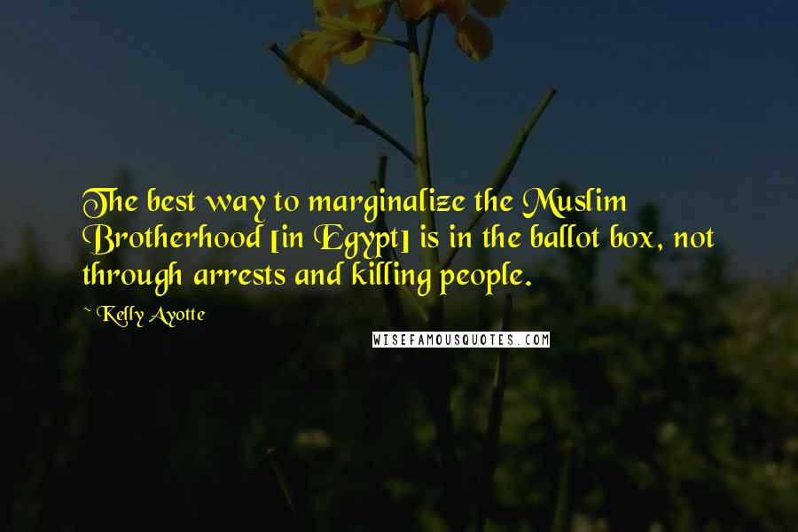 Kelly Ayotte Quotes: The best way to marginalize the Muslim Brotherhood [in Egypt] is in the ballot box, not through arrests and killing people.