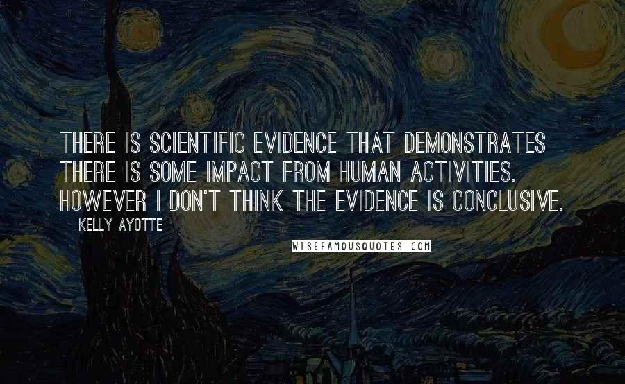 Kelly Ayotte Quotes: There is scientific evidence that demonstrates there is some impact from human activities. However I don't think the evidence is conclusive.