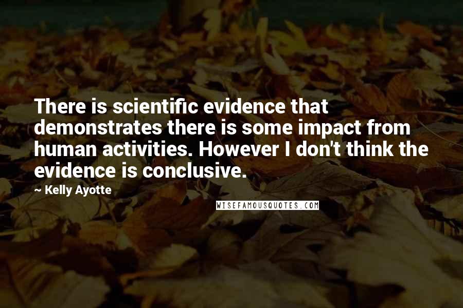 Kelly Ayotte Quotes: There is scientific evidence that demonstrates there is some impact from human activities. However I don't think the evidence is conclusive.