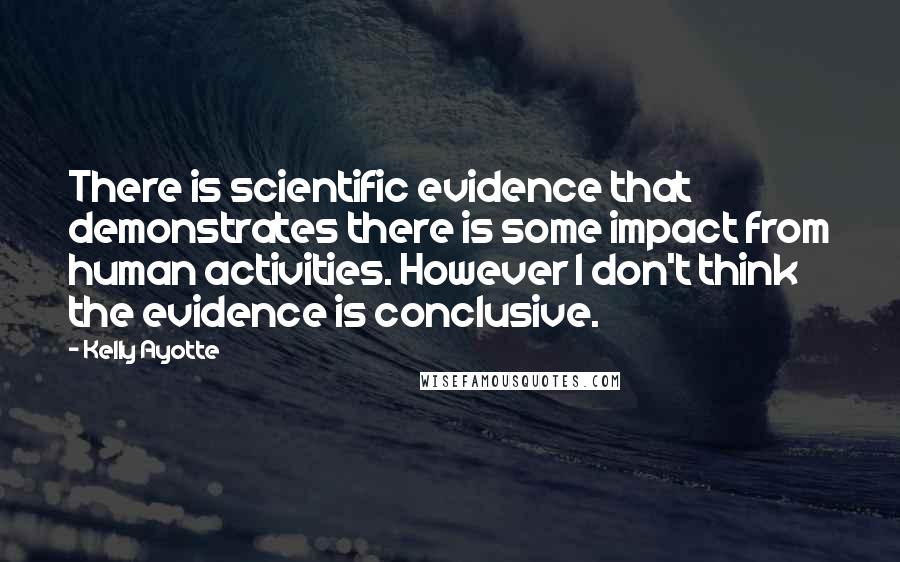 Kelly Ayotte Quotes: There is scientific evidence that demonstrates there is some impact from human activities. However I don't think the evidence is conclusive.