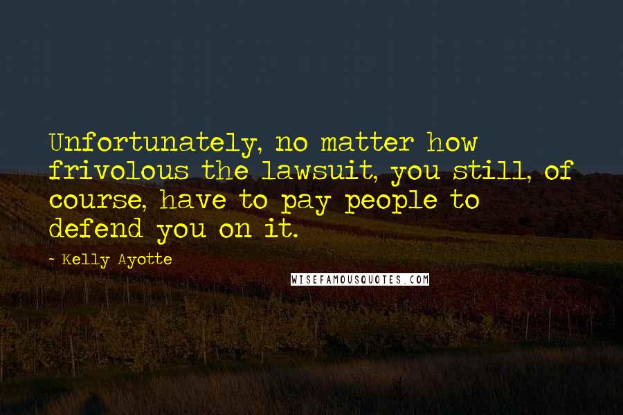 Kelly Ayotte Quotes: Unfortunately, no matter how frivolous the lawsuit, you still, of course, have to pay people to defend you on it.