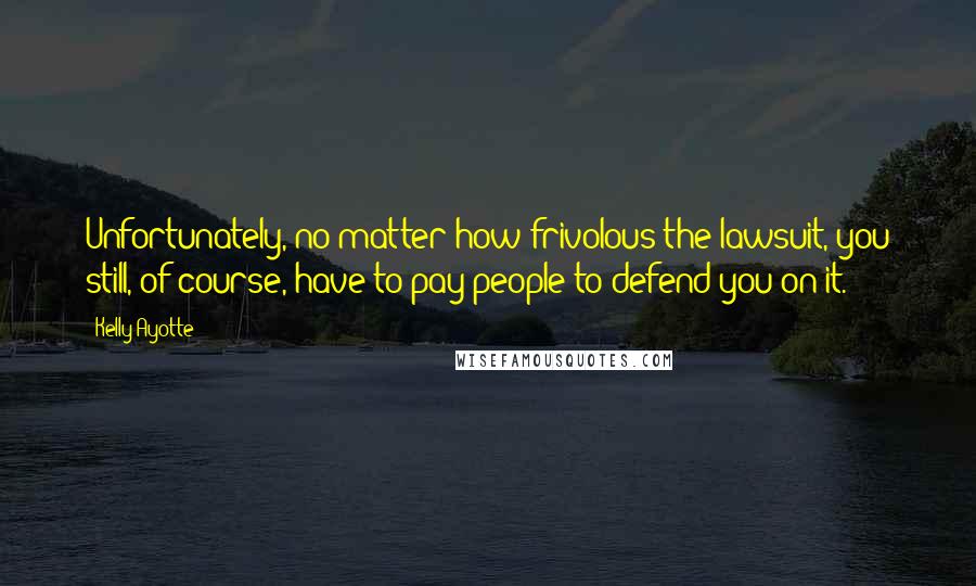 Kelly Ayotte Quotes: Unfortunately, no matter how frivolous the lawsuit, you still, of course, have to pay people to defend you on it.