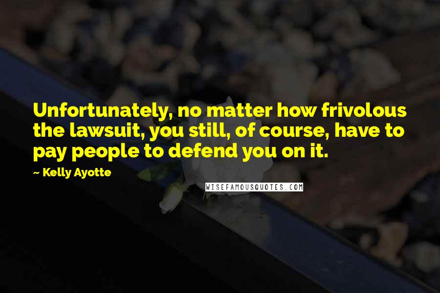 Kelly Ayotte Quotes: Unfortunately, no matter how frivolous the lawsuit, you still, of course, have to pay people to defend you on it.