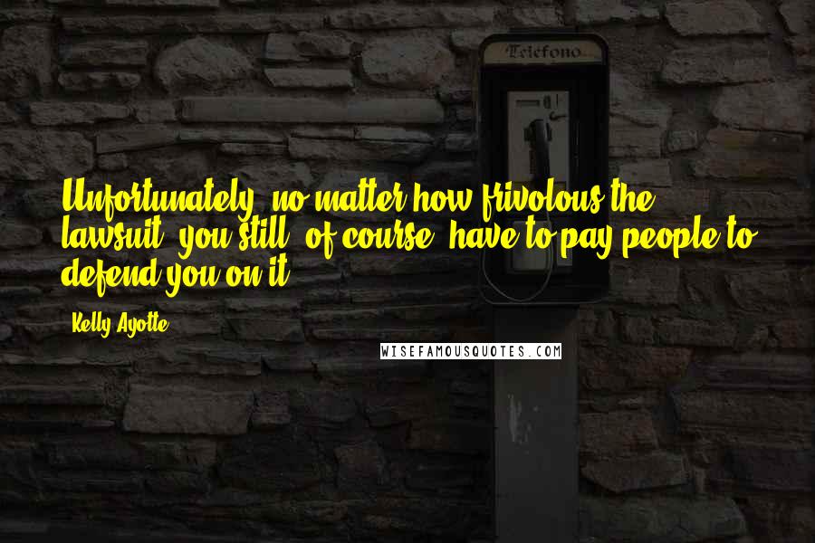 Kelly Ayotte Quotes: Unfortunately, no matter how frivolous the lawsuit, you still, of course, have to pay people to defend you on it.