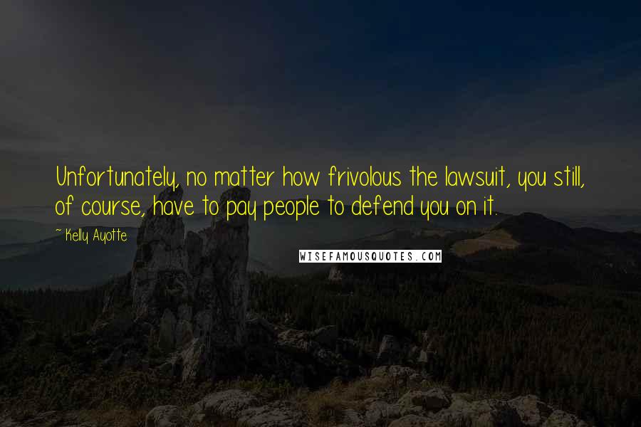 Kelly Ayotte Quotes: Unfortunately, no matter how frivolous the lawsuit, you still, of course, have to pay people to defend you on it.
