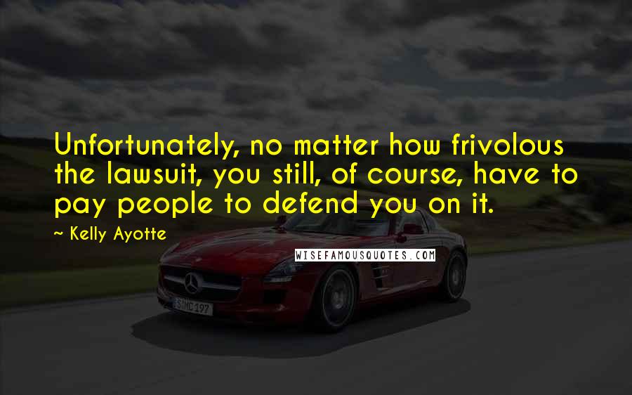 Kelly Ayotte Quotes: Unfortunately, no matter how frivolous the lawsuit, you still, of course, have to pay people to defend you on it.