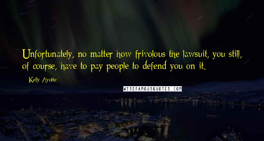 Kelly Ayotte Quotes: Unfortunately, no matter how frivolous the lawsuit, you still, of course, have to pay people to defend you on it.