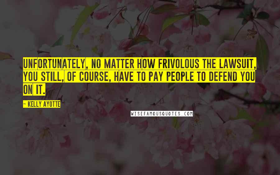 Kelly Ayotte Quotes: Unfortunately, no matter how frivolous the lawsuit, you still, of course, have to pay people to defend you on it.