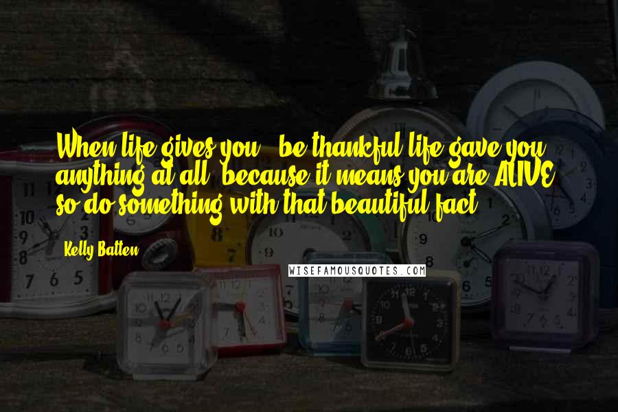 Kelly Batten Quotes: When life gives you-' be thankful life gave you anything at all, because it means you are ALIVE: so do something with that beautiful fact