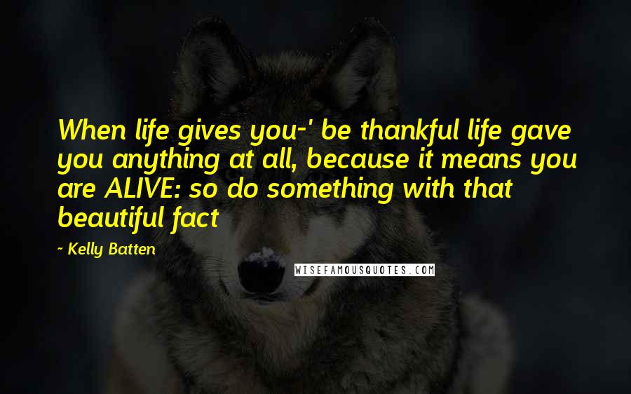 Kelly Batten Quotes: When life gives you-' be thankful life gave you anything at all, because it means you are ALIVE: so do something with that beautiful fact