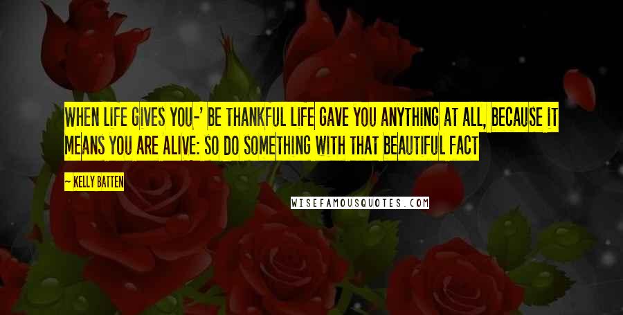 Kelly Batten Quotes: When life gives you-' be thankful life gave you anything at all, because it means you are ALIVE: so do something with that beautiful fact