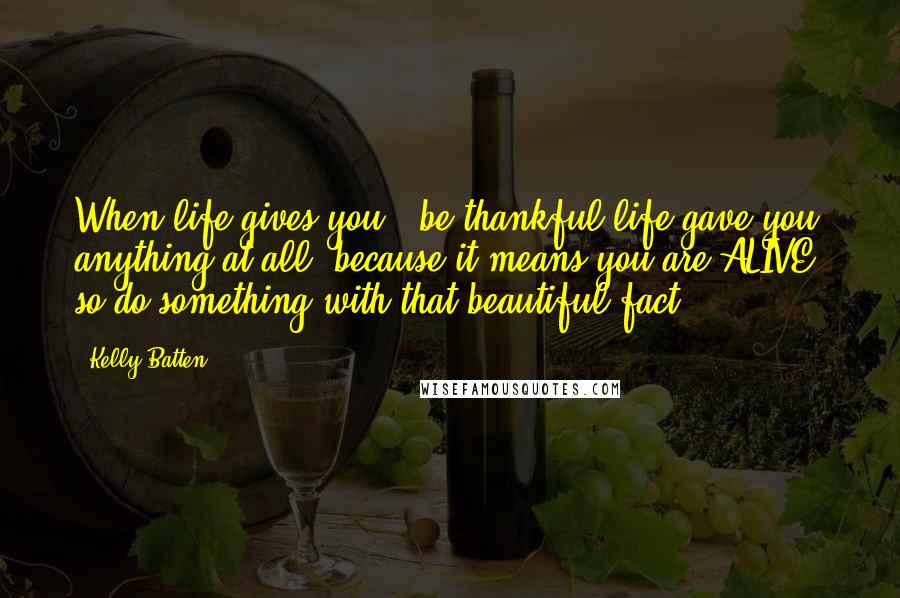 Kelly Batten Quotes: When life gives you-' be thankful life gave you anything at all, because it means you are ALIVE: so do something with that beautiful fact