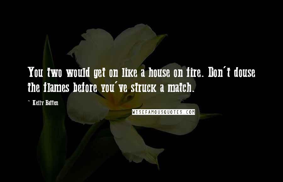 Kelly Batten Quotes: You two would get on like a house on fire. Don't douse the flames before you've struck a match.