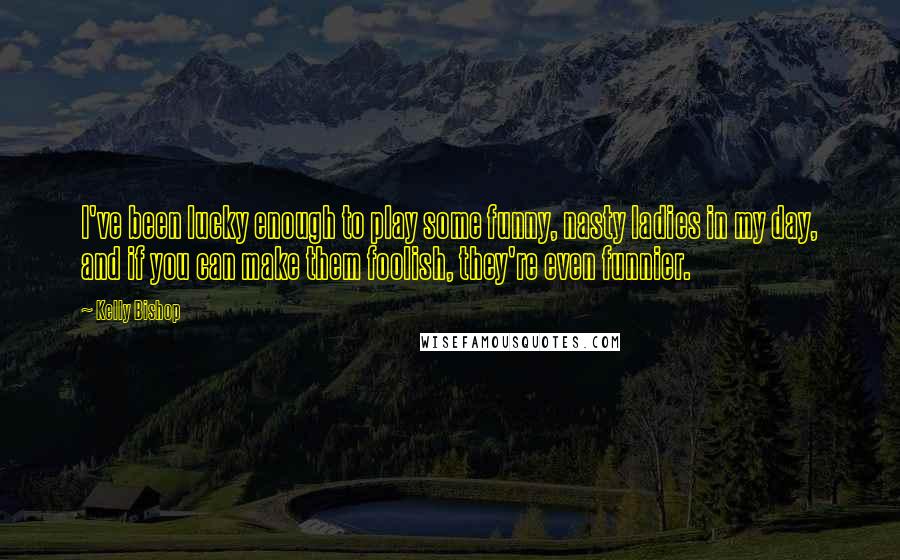 Kelly Bishop Quotes: I've been lucky enough to play some funny, nasty ladies in my day, and if you can make them foolish, they're even funnier.