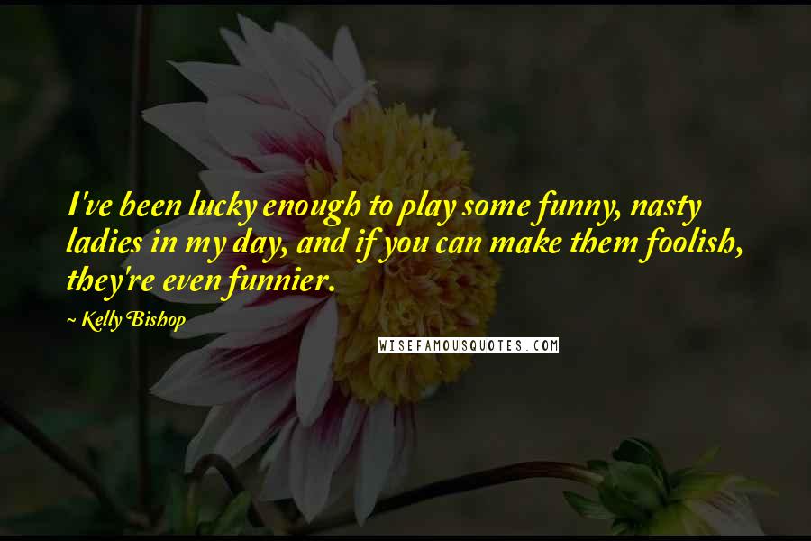 Kelly Bishop Quotes: I've been lucky enough to play some funny, nasty ladies in my day, and if you can make them foolish, they're even funnier.