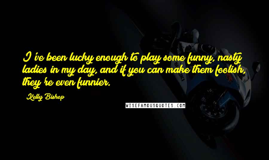 Kelly Bishop Quotes: I've been lucky enough to play some funny, nasty ladies in my day, and if you can make them foolish, they're even funnier.